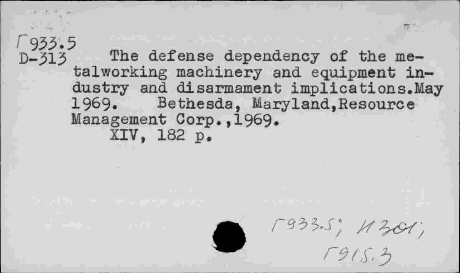 ﻿r 9^.5
D-j51j5 The defense dependency of the metalworking machinery and equipment industry and disarmament implications.May 1969. Bethesda, Maryland,Resource Management Corp.,1969»
XIV, 182 p.